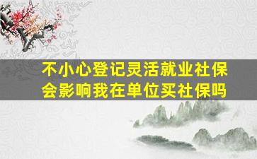 不小心登记灵活就业社保会影响我在单位买社保吗