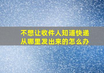 不想让收件人知道快递从哪里发出来的怎么办