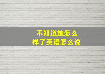 不知道她怎么样了英语怎么说