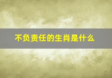 不负责任的生肖是什么