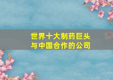 世界十大制药巨头与中国合作的公司