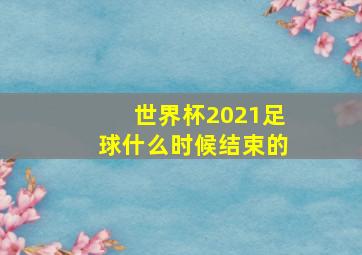 世界杯2021足球什么时候结束的