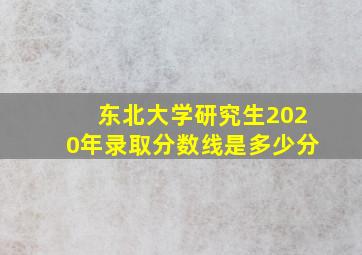 东北大学研究生2020年录取分数线是多少分