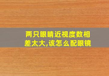 两只眼睛近视度数相差太大,该怎么配眼镜