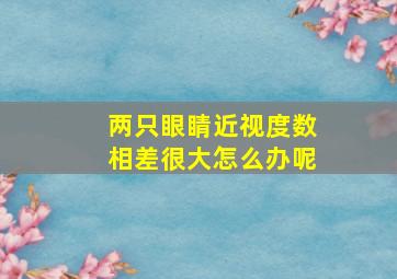 两只眼睛近视度数相差很大怎么办呢