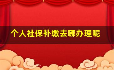 个人社保补缴去哪办理呢