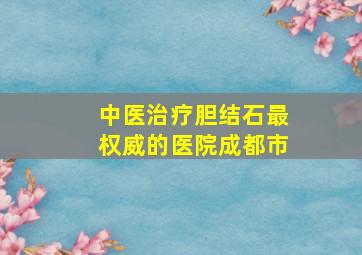 中医治疗胆结石最权威的医院成都市