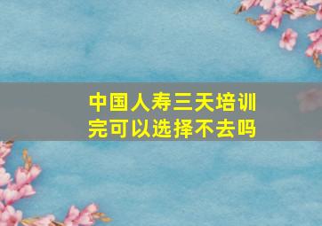 中国人寿三天培训完可以选择不去吗