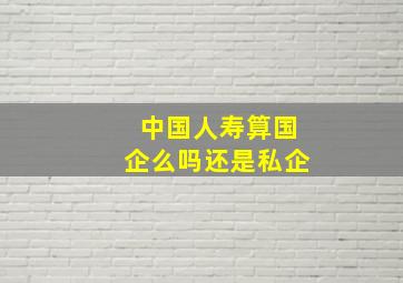 中国人寿算国企么吗还是私企