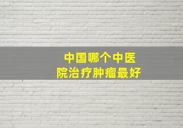 中国哪个中医院治疗肿瘤最好