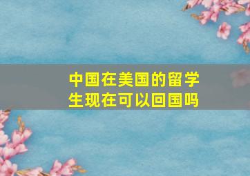 中国在美国的留学生现在可以回国吗