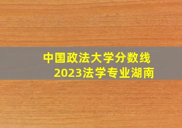 中国政法大学分数线2023法学专业湖南