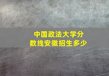 中国政法大学分数线安徽招生多少