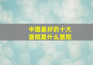 中国最好的十大医院是什么医院