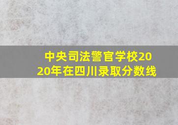 中央司法警官学校2020年在四川录取分数线