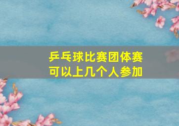 乒乓球比赛团体赛可以上几个人参加