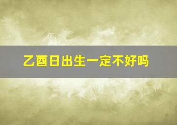 乙酉日出生一定不好吗