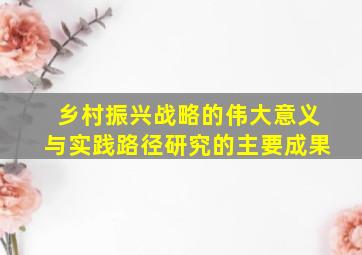 乡村振兴战略的伟大意义与实践路径研究的主要成果