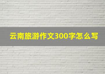 云南旅游作文300字怎么写