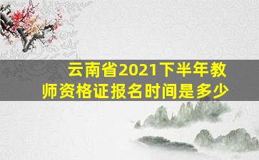 云南省2021下半年教师资格证报名时间是多少