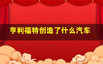 亨利福特创造了什么汽车