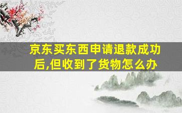 京东买东西申请退款成功后,但收到了货物怎么办