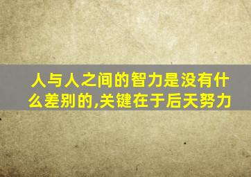 人与人之间的智力是没有什么差别的,关键在于后天努力