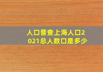 人口普查上海人口2021总人数口是多少