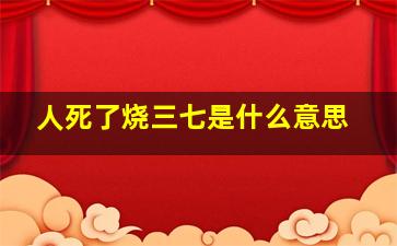 人死了烧三七是什么意思