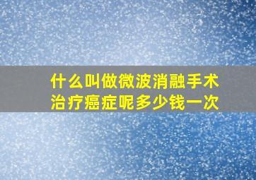 什么叫做微波消融手术治疗癌症呢多少钱一次