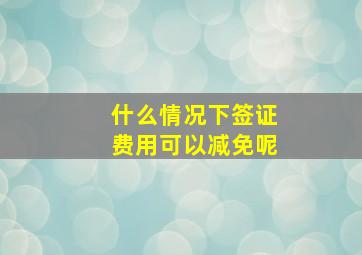 什么情况下签证费用可以减免呢