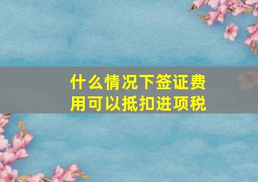 什么情况下签证费用可以抵扣进项税