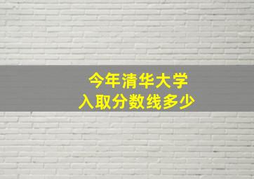 今年清华大学入取分数线多少