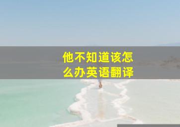 他不知道该怎么办英语翻译