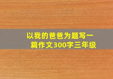 以我的爸爸为题写一篇作文300字三年级