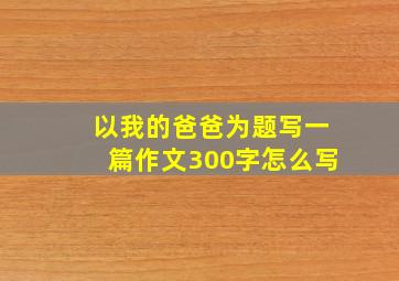 以我的爸爸为题写一篇作文300字怎么写