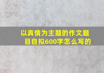 以真情为主题的作文题目自拟600字怎么写的