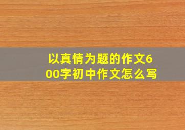 以真情为题的作文600字初中作文怎么写