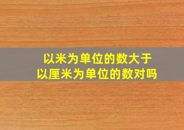 以米为单位的数大于以厘米为单位的数对吗