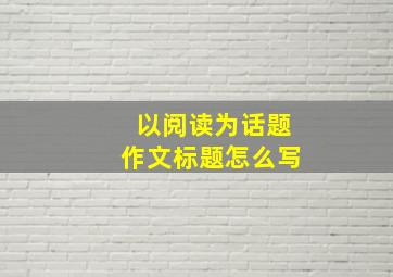 以阅读为话题作文标题怎么写