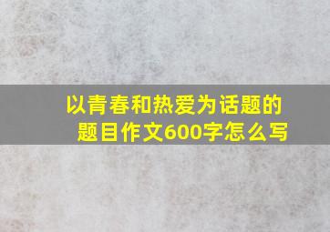 以青春和热爱为话题的题目作文600字怎么写