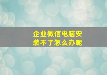 企业微信电脑安装不了怎么办呢