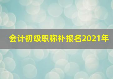 会计初级职称补报名2021年