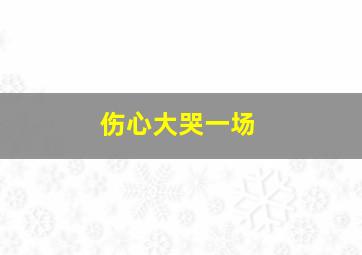 伤心大哭一场