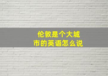 伦敦是个大城市的英语怎么说