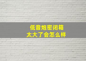 低音炮密闭箱太大了会怎么样