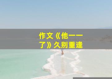 作文《他一一了》久别重逢