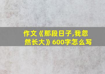 作文《那段日子,我忽然长大》600字怎么写