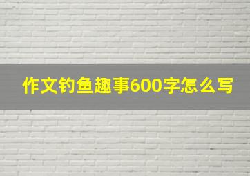 作文钓鱼趣事600字怎么写