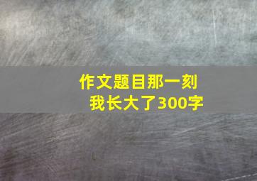 作文题目那一刻我长大了300字